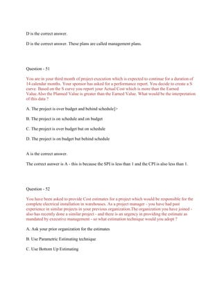D is the correct answer.
D is the correct answer. These plans are called management plans.
Question - 51
You are in your third month of project execution which is expected to continue for a duration of
14 calendar months. Your sponsor has asked for a performance report. You decide to create a S
curve. Based on the S curve you report your Actual Cost which is more than the Earned
Value.Also the Planned Value is greater than the Earned Value. What would be the interpretation
of this data ?
A. The project is over budget and behind schedule]>
B. The project is on schedule and on budget
C. The project is over budget but on schedule
D. The project is on budget but behind schedule
A is the correct answer.
The correct asnwer is A - this is because the SPI is less than 1 and the CPI is also less than 1.
Question - 52
You have been asked to provide Cost estimates for a project which would be responsible for the
complete electrical installation in warehouses. As a project manager - you have had past
experience in similar projects in your previous organization.The organization you have joined -
also has recently done a similar project - and there is an urgency in providing the estimate as
mandated by executive management - so what estimation technique would you adopt ?
A. Ask your prior organization for the estimates
B. Use Parametric Estimating technique
C. Use Bottom Up Estimating
 