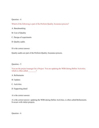 Question - 4
Which of the following is part of the Perform Quality Assurance process?
A. Benchmarking
B. Cost of Quality
C. Design of experiments
D. Quality audits
D is the correct answer.
Quality audits are part of the Perform Quality Assurance process.
Question - 5
You are the project manager for a Project. You are updating the WBS during Define Activities,
which is often called ________?
A. Refinements
B. Updates
C. Activities
D. Supporting detail
A is the correct answer.
A is the correct answer. updating the WBS during Define Activities, is often called Refinements.
It occurs with riskier projects.
Question - 6
 