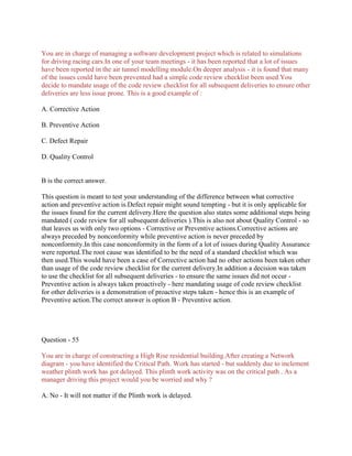 You are in charge of managing a software development project which is related to simulations
for driving racing cars.In one of your team meetings - it has been reported that a lot of issues
have been reported in the air tunnel modelling module.On deeper analysis - it is found that many
of the issues could have been prevented had a simple code review checklist been used.You
decide to mandate usage of the code review checklist for all subsequent deliveries to ensure other
deliveries are less issue prone. This is a good example of :
A. Corrective Action
B. Preventive Action
C. Defect Repair
D. Quality Control
B is the correct answer.
This question is meant to test your understanding of the difference between what corrective
action and preventive action is.Defect repair might sound tempting - but it is only applicable for
the issues found for the current delivery.Here the question also states some additional steps being
mandated ( code review for all subsequent deliveries ).This is also not about Quality Control - so
that leaves us with only two options - Corrective or Preventive actions.Corrective actions are
always preceded by nonconformity while preventive action is never preceded by
nonconformity.In this case nonconformity in the form of a lot of issues during Quality Assurance
were reported.The root cause was identified to be the need of a standard checklist which was
then used.This would have been a case of Corrective action had no other actions been taken other
than usage of the code review checklist for the current delivery.In addition a decision was taken
to use the checklist for all subsequent deliveries - to ensure the same issues did not occur -
Preventive action is always taken proactively - here mandating usage of code review checklist
for other deliveries is a demonstration of proactive steps taken - hence this is an example of
Preventive action.The correct answer is option B - Preventive action.
Question - 55
You are in charge of constructing a High Rise residential building.After creating a Network
diagram - you have identified the Critical Path. Work has started - but suddenly due to inclement
weather plinth work has got delayed. This plinth work activity was on the critical path . As a
manager driving this project would you be worried and why ?
A. No - It will not matter if the Plinth work is delayed.
 