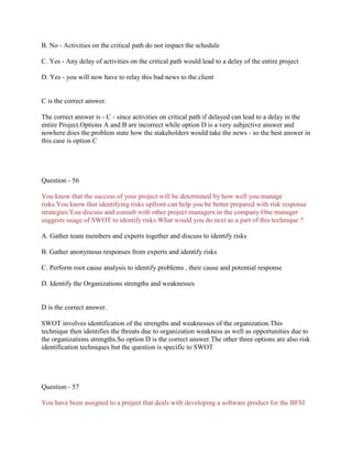 B. No - Activities on the critical path do not impact the schedule
C. Yes - Any delay of activities on the critical path would lead to a delay of the entire project
D. Yes - you will now have to relay this bad news to the client
C is the correct answer.
The correct answer is - C - since activities on critical path if delayed can lead to a delay in the
entire Project.Options A and B are incorrect while option D is a very subjective answer and
nowhere does the problem state how the stakeholders would take the news - so the best answer in
this case is option C
Question - 56
You know that the success of your project will be determined by how well you manage
risks.You know that identifying risks upfront can help you be better prepared with risk response
strategies.You discuss and consult with other project managers in the company.One manager
suggests usage of SWOT to identify risks.What would you do next as a part of this technique ?
A. Gather team members and experts together and discuss to identify risks
B. Gather anonymous responses from experts and identify risks
C. Perform root cause analysis to identify problems , their cause and potential response
D. Identify the Organizations strengths and weaknesses
D is the correct answer.
SWOT involves identification of the strengths and weaknesses of the organization.This
technique then identifies the threats due to organization weakness as well as opportunities due to
the organizations strengths.So option D is the correct answer.The other three options are also risk
identification techniques but the question is specific to SWOT
Question - 57
You have been assigned to a project that deals with developing a software product for the BFSI
 