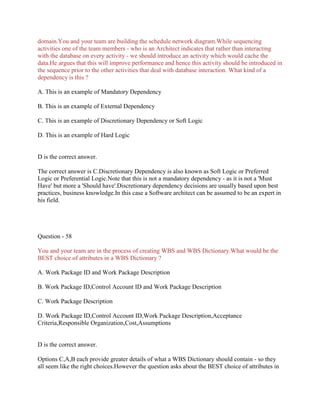 domain.You and your team are building the schedule network diagram.While sequencing
activities one of the team members - who is an Architect indicates that rather than interacting
with the database on every activity - we should introduce an activity which would cache the
data.He argues that this will improve performance and hence this activity should be introduced in
the sequence prior to the other activities that deal with database interaction. What kind of a
dependency is this ?
A. This is an example of Mandatory Dependency
B. This is an example of External Dependency
C. This is an example of Discretionary Dependency or Soft Logic
D. This is an example of Hard Logic
D is the correct answer.
The correct answer is C.Discretionary Dependency is also known as Soft Logic or Preferred
Logic or Preferential Logic.Note that this is not a mandatory dependency - as it is not a 'Must
Have' but more a 'Should have'.Discretionary dependency decisions are usually based upon best
practices, business knowledge.In this case a Software architect can be assumed to be an expert in
his field.
Question - 58
You and your team are in the process of creating WBS and WBS Dictionary.What would be the
BEST choice of attributes in a WBS Dictionary ?
A. Work Package ID and Work Package Description
B. Work Package ID,Control Account ID and Work Package Description
C. Work Package Description
D. Work Package ID,Control Account ID,Work Package Description,Acceptance
Criteria,Responsible Organization,Cost,Assumptions
D is the correct answer.
Options C,A,B each provide greater details of what a WBS Dictionary should contain - so they
all seem like the right choices.However the question asks about the BEST choice of attributes in
 