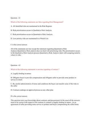 Question - 61
Which of the following statements are false regarding Risk Management?
A. All identified risks are maintained in the Risk Register.
B. Risk prioritization occurs in Qualitative Risk Analysis.
C. Risk prioritization occurs in Quantitative Risk Analysis.
D. Low priority risks are maintained in a Watch List.
C is the correct answer.
All of the statements are true except the statement regarding Quantitative Risk
Analysis.Quantitative Risk analysis does not deal with prioritizing risks.The prioritization occurs
in the Qualitative Risk Analysis process.Quantitative Risk Analysis deals with assigning numeric
values to risks.
Question - 62
Which of the following statements is not true regarding a Contract ?
A. Legally binding in nature
B. Obligates buyer to provide compensation and obligates seller to provide some product or
service in return
C. By careful administration of terms and conditions the buyer can transfer some of the risks to
the seller
D. Contracts undergo an approval process as any other plan
D is the correct answer.
This question tests your knowledge about contracts and procurement.At the onset all the answers
seem to be correct with respect to the contract.A contract is legally binding in nature , its an
agreement of seller providing some service or product and buyer compensating the seller.Some
 
