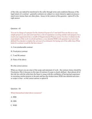 of the risks can indeed be transferred to the seller through terms and conditions.Because of the
legal nature of a contract - generally contracts are subject to a more intensive approval process -
much more intense than our other plans - hence in the context of the question - option D is the
right answer
Question - 63
You are in charge of a project for the electrical layout of a 5 star hotel.You see this as a very
simple project as you and your team have a lot of experience excuting similar such projects.As a
result your organization has a wealth of Organizational Process assets.You have worked out the
exact details of the work involved and have a very detailed WBS with granular level activities
defined.You decide to employ the services of a contractor for laying out of the cable trays.What
kind of a contract would be the best choice ?
A. Cost-reimbursable contract
B. Fixed-price contract
C. T and M contract
D. None of the above
B is the correct answer.
When as a buyer you are clear of the scope and statement of work - the contract choice should be
Fixed-price.This is because in this type of contract if scope is clearly defined - then almost all of
the risk lies with the seller.here the buyer is smug with the confidence of having had experience
in executing similar projects in the past and has also broken down WBS into detailed activities -
so scope is clear - so the correct answer is option B
Question - 64
Which hierarchical chart shows resources?
A. RBS
B. OBS
C. WBS
 