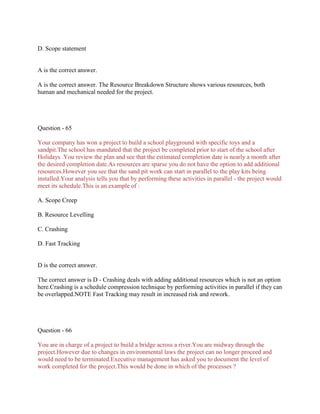 D. Scope statement
A is the correct answer.
A is the correct answer. The Resource Breakdown Structure shows various resources, both
human and mechanical needed for the project.
Question - 65
Your company has won a project to build a school playground with specific toys and a
sandpit.The school has mandated that the project be completed prior to start of the school after
Holidays .You review the plan and see that the estimated completion date is nearly a month after
the desired completion date.As resources are sparse you do not have the option to add additional
resources.However you see that the sand pit work can start in parallel to the play kits being
installed.Your analysis tells you that by performing these activities in parallel - the project would
meet its schedule.This is an example of :
A. Scope Creep
B. Resource Levelling
C. Crashing
D. Fast Tracking
D is the correct answer.
The correct answer is D - Crashing deals with adding additional resources which is not an option
here.Crashing is a schedule compression technique by performing activities in parallel if they can
be overlapped.NOTE Fast Tracking may result in increased risk and rework.
Question - 66
You are in charge of a project to build a bridge across a river.You are midway through the
project.However due to changes in environmental laws the project can no longer proceed and
would need to be terminated.Executive management has asked you to document the level of
work completed for the project.This would be done in which of the processes ?
 