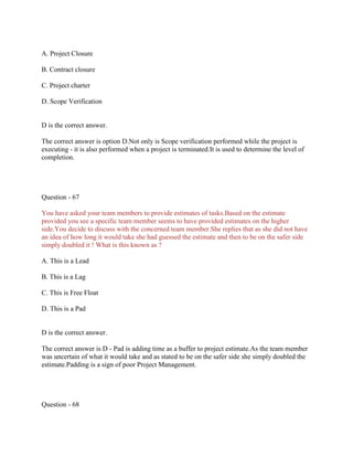 A. Project Closure
B. Contract closure
C. Project charter
D. Scope Verification
D is the correct answer.
The correct answer is option D.Not only is Scope verification performed while the project is
executing - it is also performed when a project is terminated.It is used to determine the level of
completion.
Question - 67
You have asked your team members to provide estimates of tasks.Based on the estimate
provided you see a specific team member seems to have provided estimates on the higher
side.You decide to discuss with the concerned team member.She replies that as she did not have
an idea of how long it would take she had guessed the estimate and then to be on the safer side
simply doubled it ! What is this known as ?
A. This is a Lead
B. This is a Lag
C. This is Free Float
D. This is a Pad
D is the correct answer.
The correct answer is D - Pad is adding time as a buffer to project estimate.As the team member
was uncertain of what it would take and as stated to be on the safer side she simply doubled the
estimate.Padding is a sign of poor Project Management.
Question - 68
 