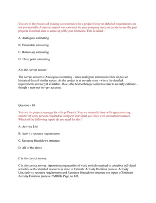 You are in the process of making cost estimates for a project.However detailed requirements are
not yet available.A similar project was executed by your company and you decide to use the past
projects historical data to come up with your estimates. This is called -
A. Analogous estimating
B. Parametric estimating
C. Bottom-up estimating
D. Three point estimating
A is the correct answer.
The correct answer is Analogous estimating - since analogous estimation relies on past or
historical data of similar nature. As the project is at an early state - where the detailed
requirements are not yet available - this is the best technique suited to come to an early estimate -
though it may not be very accurate.
Question - 69
You are the project manager for a large Project. You are currently busy with approximating
number of work periods required to complete individual activities with estimated resources.
Which of the following inputs do you need for this ?
A. Activity List
B. Activity resource requirements
C. Resource Breakdown structure
D. All of the above
C is the correct answer.
C is the correct answer. Approximating number of work periods required to complete individual
activities with estimated resources is done in Estimate Activity Duration process. Activity
List,Activity resource requirements and Resource Breakdown structure are inputs of Estimate
Activity Duration process. PMBOK Page no 142.
 