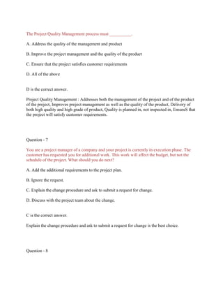 The Project Quality Management process must __________.
A. Address the quality of the management and product
B. Improve the project management and the quality of the product
C. Ensure that the project satisfies customer requirements
D. All of the above
D is the correct answer.
Project Quality Management : Addresses both the management of the project and of the product
of the project, Improves project management as well as the quality of the product, Delivery of
both high quality and high grade of product, Quality is planned in, not inspected in, EnsureS that
the project will satisfy customer requirements.
Question - 7
You are a project manager of a company and your project is currently in execution phase. The
customer has requested you for additional work. This work will affect the budget, but not the
schedule of the project. What should you do next?
A. Add the additional requirements to the project plan.
B. Ignore the request.
C. Explain the change procedure and ask to submit a request for change.
D. Discuss with the project team about the change.
C is the correct answer.
Explain the change procedure and ask to submit a request for change is the best choice.
Question - 8
 