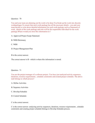 Question - 70
You and your team are planning out the work to be done.You break up the work into discrete
workpackages.To ensure that each work package has all the necessary details - you and your
team decide to write down detailed information for each work package such as Statement of
work , details of the work package and who will be the responsible individual for the work
package.Where would you store this information in ?
A. Approved Project Scope Statement
B. WBS Dictionary
C. WBS
D. Project Management Plan
B is the correct answer.
The correct answer is B - which is where this information is stored.
Question - 71
You are the project manager of a software project. You have just analyzed activity sequences,
durations, resource requirements , schedule constraints and created project schedule. The above
task belongs to which process?
A. Define Activities
B. Sequence Activities
C. Develop Schedule
D. Control Schedule
C is the correct answer.
C is the correct answer. analyzing activity sequences, durations, resource requirements , schedule
constraints and creating project schedule belongs to Develop Schedule process.
 