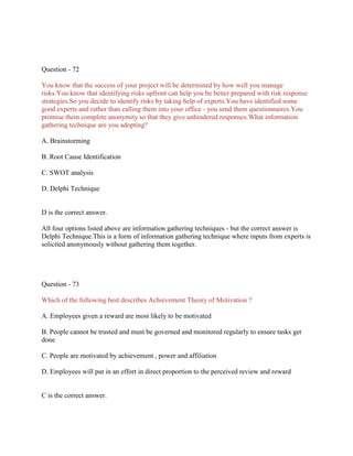 Question - 72
You know that the success of your project will be determined by how well you manage
risks.You know that identifying risks upfront can help you be better prepared with risk response
strategies.So you decide to identify risks by taking help of experts.You have identified some
good experts and rather than calling them into your office - you send them questionnaires.You
promise them complete anonymity so that they give unhindered responses.What information
gathering technique are you adopting?
A. Brainstorming
B. Root Cause Identification
C. SWOT analysis
D. Delphi Technique
D is the correct answer.
All four options listed above are information gathering techniques - but the correct answer is
Delphi Technique.This is a form of information gathering technique where inputs from experts is
solicited anonymously without gathering them together.
Question - 73
Which of the following best describes Achievement Theory of Motivation ?
A. Employees given a reward are most likely to be motivated
B. People cannot be trusted and must be governed and monitored regularly to ensure tasks get
done
C. People are motivated by achievement , power and affiliation
D. Employees will put in an effort in direct proportion to the perceived review and reward
C is the correct answer.
 