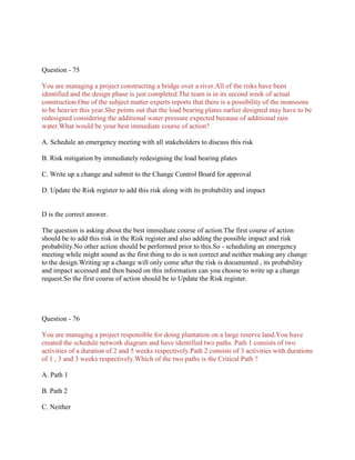 Question - 75
You are managing a project constructing a bridge over a river.All of the risks have been
identified and the design phase is just completed.The team is in its second week of actual
construction.One of the subject matter experts reports that there is a possibility of the monsoons
to be heavier this year.She points out that the load bearing plates earlier designed may have to be
redesigned considering the additional water pressure expected because of additional rain
water.What would be your best immediate course of action?
A. Schedule an emergency meeting with all stakeholders to discuss this risk
B. Risk mitigation by immediately redesigning the load bearing plates
C. Write up a change and submit to the Change Control Board for approval
D. Update the Risk register to add this risk along with its probability and impact
D is the correct answer.
The question is asking about the best immediate course of action.The first course of action
should be to add this risk in the Risk register.and also adding the possible impact and risk
probability.No other action should be performed prior to this.So - scheduling an emergency
meeting while might sound as the first thing to do is not correct and neither making any change
to the design.Writing up a change will only come after the risk is documented , its probability
and impact accessed and then based on this information can you choose to write up a change
request.So the first course of action should be to Update the Risk register.
Question - 76
You are managing a project responsible for doing plantation on a large reserve land.You have
created the schedule network diagram and have identified two paths. Path 1 consists of two
activities of a duration of 2 and 5 weeks respectively.Path 2 consists of 3 activities with durations
of 1 , 3 and 3 weeks respectively.Which of the two paths is the Critical Path ?
A. Path 1
B. Path 2
C. Neither
 