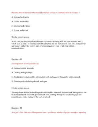 the same person in office.What would be the best choice of communication in this case ?
A. Informal and verbal
B. Formal and written
C. Informal and written
D. Formal and verbal
B is the correct answer.
In this case you have already tried out the option of discussing with the team member once -
which is an example of Informal verbal.Clearly that has not worked so it calls for a more stricter
reprimand - so here the correct form of communication would be a formal written
communication.
Question - 81
Decomposition is best described as:
A. Creating control accounts.
B. Creating work packages.
C. Breaking down deliverables into smaller work packages so they can be better planned
D. Planning and scheduling of work packages
C is the correct answer.
Decomposition deals with breaking down deliverables into small discrete work packages that can
be planned better.It also helps prevent work from slipping through the cracks and gives the
project team a better picture of the work involved.
Question - 82
As a part of the Executive Management team - you have a number of project managers reporting
 