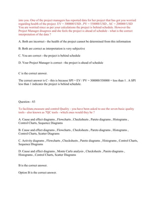 into you. One of the project managers has reported data for her project that has got you worried
regarding health of the project. EV = 300000 USD , PV = 550000 USD , AC = 200000 USD
You are worried since as per your calculations the project is behind schedule. However the
Project Manager disagrees and she feels the project is ahead of schedule - what is the correct
interpretation of the data ?
A. Both are incorrect - the health of the project cannot be determined from this information
B. Both are correct as interpretation is very subjective
C. You are correct - the project is behind schedule
D. Your Project Manager is correct - the project is ahead of schedule
C is the correct answer.
The correct answer is C - this is because SPI = EV / PV = 300000/550000 = less than 1 . A SPI
less than 1 indicates the project is behind schedule.
Question - 83
To facilitate,measure and control Quality - you have been asked to use the seven basic quality
tools - also known as 7QC tools - which ones would they be ?
A. Cause and effect diagrams , Flowcharts , Checksheets , Pareto diagrams , Histograms ,
Control Charts, Sequence Diagrams
B. Cause and effect diagrams , Flowcharts , Checksheets , Pareto diagrams , Histograms ,
Control Charts, Scatter Diagrams
C. Activity diagrams , Flowcharts , Checksheets , Pareto diagrams , Histograms , Control Charts,
Sequence Diagrams
D. Cause and effect diagrams , Monte Carlo analysis , Checksheets , Pareto diagrams ,
Histograms , Control Charts, Scatter Diagrams
B is the correct answer.
Option B is the correct answer.
 