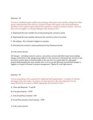 Question - 84
You have scheduled regular weekly team meetings with project team members.Things have been
going to plan and there have been no variances till date with respect to the work performance
baselines.A site engineer reports that he had to perform a couple of corrective actions - however
they were not logged - as a Project Manager what should you do ?
A. Reprimand the team member for not documenting the corrective action
B. Reprimand the team member and ensure the corrective action is reverted
C. Do nothing - this is bound to happen on a project
D. Document the corrective actions performed in the historical records
D is the correct answer.
All changes - including corrective actions , preventinve actions and defect repair must undergo
change control prior to the change being made.It is also necessary to document the corrective and
preventive actions taken in historical data as this can serve as a good input for subsequent
projects.Reprimanding the team member now is of no use and allowing uncontrolled changes to
happen is a recipe for disaster in project management ! Option D is the right answer.
Question - 85
You are negotiating with a contractor for additional staff augmentation - a number of software
developers and a few testers .As a buyer you dont quite have the exact statement of work
ready.What kind of contract is MOST appropriate for this kind of work ?
A. Time and Materials - T and M
B. Cost plus fixed fee - CPFF
C. Firm Fixed Price Contract - FFP
D. Fixed Price Incentive Fee Contracts - FPIF
A is the correct answer.
 