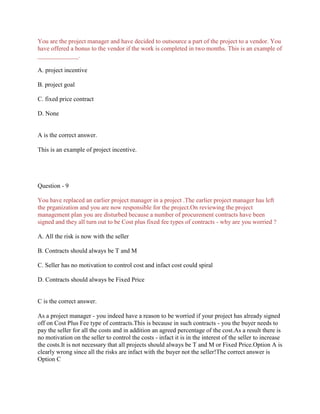 You are the project manager and have decided to outsource a part of the project to a vendor. You
have offered a bonus to the vendor if the work is completed in two months. This is an example of
_____________.
A. project incentive
B. project goal
C. fixed price contract
D. None
A is the correct answer.
This is an example of project incentive.
Question - 9
You have replaced an earlier project manager in a project .The earlier project manager has left
the prganization and you are now responsible for the project.On reviewing the project
management plan you are disturbed because a number of procurement contracts have been
signed and they all turn out to be Cost plus fixed fee types of contracts - why are you worried ?
A. All the risk is now with the seller
B. Contracts should always be T and M
C. Seller has no motivation to control cost and infact cost could spiral
D. Contracts should always be Fixed Price
C is the correct answer.
As a project manager - you indeed have a reason to be worried if your project has already signed
off on Cost Plus Fee type of contracts.This is because in such contracts - you the buyer needs to
pay the seller for all the costs and in addition an agreed percentage of the cost.As a result there is
no motivation on the seller to control the costs - infact it is in the interest of the seller to increase
the costs.It is not necessary that all projects should always be T and M or Fixed Price.Option A is
clearly wrong since all the risks are infact with the buyer not the seller!The correct answer is
Option C
 