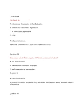 Question - 88
ISO Stands for __________ ?
A. International Organization for Standardization
B. International Standardized Organization
C. In Standardized Organization
D. None
A is the correct answer.
ISO Stands for International Organization for Standardization.
Question - 89
Your project activity float is negative 10. What is your course of action ?
A. add more resources
B. ask more time to complete the project
C. use less experienced team members
D. Ignore It.
A is the correct answer.
A is the correct answer. Negative activity float means your project is behind. Add more resource
is best option.
Question - 90
 