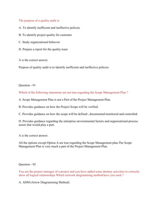 The purpose of a quality audit is:
A. To identify inefficient and ineffective policies
B. To identify project quality for customer
C. Study organizational behavior
D. Prepare a report for the quality team
A is the correct answer.
Purpose of quality audit is to identify inefficient and ineffective policies.
Question - 91
Which of the following statements are not true regarding the Scope Management Plan ?
A. Scope Management Plan is not a Part of the Project Management Plan.
B. Provides guidance on how the Project Scope will be verified.
C. Provides guidance on how the scope will be defined , documented monitored and controlled.
D. Provides guidance regarding the enterprise environmental factors and organizational process
assets that would play a part.
A is the correct answer.
All the options except Option A are true regarding the Scope Management plan.The Scope
Management Plan is very much a part of the Project Management Plan.
Question - 92
You are the project manager of a project and you have added some dummy activities to correctly
show all logical relationships Which network diagramming method have you used ?
A. ADM (Arrow Diagramming Method)
 