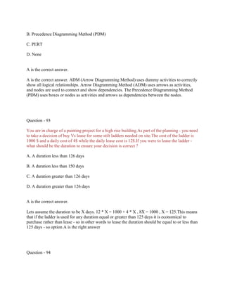 B. Precedence Diagramming Method (PDM)
C. PERT
D. None
A is the correct answer.
A is the correct answer. ADM (Arrow Diagramming Method) uses dummy activities to correctly
show all logical relationships. Arrow Diagramming Method (ADM) uses arrows as activities,
and nodes are used to connect and show dependencies. The Precedence Diagramming Method
(PDM) uses boxes or nodes as activities and arrows as dependencies between the nodes.
Question - 93
You are in charge of a painting project for a high rise building.As part of the planning - you need
to take a decision of buy Vs lease for some stilt ladders needed on site.The cost of the ladder is
1000 $ and a daily cost of 4$ while the daily lease cost is 12$.If you were to lease the ladder -
what should be the duration to ensure your decision is correct ?
A. A duration less than 126 days
B. A duration less than 150 days
C. A duration greater than 126 days
D. A duration greater than 126 days
A is the correct answer.
Lets assume the duration to be X days. 12 * X = 1000 + 4 * X , 8X = 1000 , X = 125.This means
that if the ladder is used for any duration equal or greater than 125 days it is economical to
purchase rather than lease - so in other words to lease the duration should be equal to or less than
125 days - so option A is the right answer
Question - 94
 