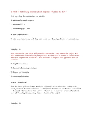 In which of the following situation network diagram is better than bar chart ?
A. to show inter dependecies between activities
B. analysis of schedule progress
C. analysis of WBS
D. analysis of project plan
A is the correct answer.
A is the correct answer. network diagram is best to show Interdependencies between activities.
Question - 95
Your company has been tasked with providing estimates for a road construction project. You
have data available related to costs per square feet. You now need to provide an estimate of the
cost of the project based on this data - what estimation technique is most applicable in such a
scenario ?
A. Top Down estimates
B. Parametric Estimating technique
C. Bottom Up Estimating
D. Analogous Estimation
B is the correct answer.
Here the correct answer would be Parametric Estimation - this is because the cost per unit is
readily available. Parametric estimation uses the relationship between variables to determine cost
or duration It calculates the cost or duration of the unit and also determines the number of units
required which helps in calculating the cost / duration of the project.
Question - 96
 