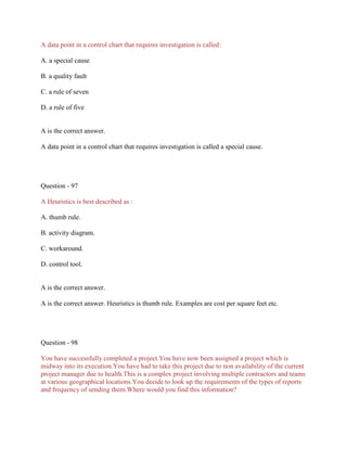 A data point in a control chart that requires investigation is called:
A. a special cause
B. a quality fault
C. a rule of seven
D. a rule of five
A is the correct answer.
A data point in a control chart that requires investigation is called a special cause.
Question - 97
A Heuristics is best described as :
A. thumb rule.
B. activity diagram.
C. workaround.
D. control tool.
A is the correct answer.
A is the correct answer. Heuristics is thumb rule. Examples are cost per square feet etc.
Question - 98
You have successfully completed a project.You have now been assigned a project which is
midway into its execution.You have had to take this project due to non availability of the current
project manager due to health.This is a complex project involving multiple contractors and teams
at various geographical locations.You decide to look up the requirements of the types of reports
and frequency of sending them.Where would you find this information?
 