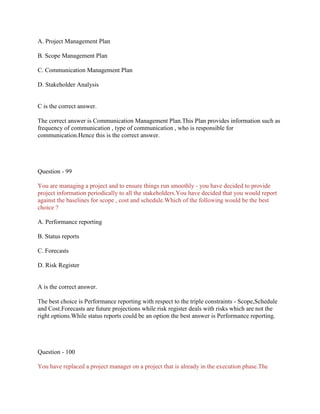 A. Project Management Plan
B. Scope Management Plan
C. Communication Management Plan
D. Stakeholder Analysis
C is the correct answer.
The correct answer is Communication Management Plan.This Plan provides information such as
frequency of communication , type of communication , who is responsible for
communication.Hence this is the correct answer.
Question - 99
You are managing a project and to ensure things run smoothly - you have decided to provide
project information periodically to all the stakeholders.You have decided that you would report
against the baselines for scope , cost and schedule.Which of the following would be the best
choice ?
A. Performance reporting
B. Status reports
C. Forecasts
D. Risk Register
A is the correct answer.
The best choice is Performance reporting with respect to the triple constraints - Scope,Schedule
and Cost.Forecasts are future projections while risk register deals with risks which are not the
right options.While status reports could be an option the best answer is Performance reporting.
Question - 100
You have replaced a project manager on a project that is already in the execution phase.The
 