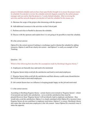 project is behind schedule and you have been specifically brought in to ensure the project meets
its schedule.You decide to review the schedule network diagram created by the earlier project
manager and you realize that the project is 3 weeks behind schedule. After reviewing the
activities and the network diagram you decide to Crash the schedule.So this means you
A. Decrease the scope of the project after discussing with the sponsors
B. Add additional resources to the activities on the Critical path
C. Perform activities in Parallel to decrease the schedule
D. Discuss with the sponsors and explain how it is not going to be possible to meet the schedule.
B is the correct answer.
Option B is the correct answer.Crashing is a technique used to shorten the schedule by adding
resources. Option A and D are clearly not correct - and Option C is really an example of Fast
Tracking.
Question - 101
Which of the following best describes the assumptions made by Herzberg's Hygiene theory ?
A. Employees are basically lazy and need to be monitored
B. Hygiene factors help avoid job dis-satisfaction and lead to motivated employees
C. Hygiene factors help avoid job dis-satisfaction and their absence could create dissatisfaction
but it will not lead to motivated employees
D. Job content factors have no influence in keeping people happy on the job and motivated.
C is the correct answer.
According to Herzberg Hygiene theory - certain factors exist termed as 'Hygiene factors' - which
if not present can lead to dis-satisfaction - so to avoid dis-satisfaction they must be
present.However these 'Hygiene factors' will not directly lead to employee satisfaction - they
would only avoid dis-satisfaction. Option A is clearly unrelated while Option B is incorrect since
Hygiene factors do not contribute to employee motivation. Option C is correct. Herzberg's theory
also states that what motivates employees is the Job content - hence Option D is incorrect since it
states the opposite.
 
