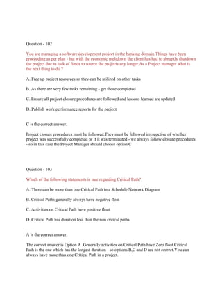 Question - 102
You are managing a software development project in the banking domain.Things have been
proceeding as per plan - but with the economic meltdown the client has had to abruptly shutdown
the project due to lack of funds to source the projects any longer.As a Project manager what is
the next thing to do ?
A. Free up project resources so they can be utilized on other tasks
B. As there are very few tasks remaining - get those completed
C. Ensure all project closure procedures are followed and lessons learned are updated
D. Publish work performance reports for the project
C is the correct answer.
Project closure procedures must be followed.They must be followed irresepctive of whether
project was successfully completed or if it was terminated - we always follow closure procedures
- so in this case the Project Manager should choose option C
Question - 103
Which of the following statements is true regarding Critical Path?
A. There can be more than one Critical Path in a Schedule Network Diagram
B. Critical Paths generally always have negative float
C. Activities on Critical Path have positive float
D. Critical Path has duration less than the non critical paths.
A is the correct answer.
The correct answer is Option A .Generally activities on Critical Path have Zero float.Critical
Path is the one which has the longest duration - so options B,C and D are not correct.You can
always have more than one Critical Path in a project.
 