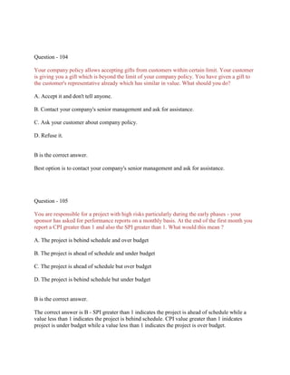 Question - 104
Your company policy allows accepting gifts from customers within certain limit. Your customer
is giving you a gift which is beyond the limit of your company policy. You have given a gift to
the customer's representative already which has similar in value. What should you do?
A. Accept it and don't tell anyone.
B. Contact your company's senior management and ask for assistance.
C. Ask your customer about company policy.
D. Refuse it.
B is the correct answer.
Best option is to contact your company's senior management and ask for assistance.
Question - 105
You are responsible for a project with high risks particularly during the early phases - your
sponsor has asked for performance reports on a monthly basis. At the end of the first month you
report a CPI greater than 1 and also the SPI greater than 1. What would this mean ?
A. The project is behind schedule and over budget
B. The project is ahead of schedule and under budget
C. The project is ahead of schedule but over budget
D. The project is behind schedule but under budget
B is the correct answer.
The correct answer is B - SPI greater than 1 indicates the project is ahead of schedule while a
value less than 1 indicates the project is behind schedule. CPI value greater than 1 inidcates
project is under budget while a value less than 1 indicates the project is over budget.
 