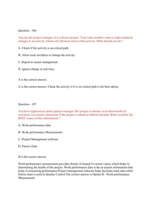 Question - 106
You are the project manager of a software project. Your team member want to make technical
changes to an activity which will add more time to that activity. What should you do ?
A. Check if the activity is on critical path
B. Allow team members to change the activity
C. Report to senior management
D. Ignore change in activities.
A is the correct answer.
A is the correct answer. Check the activity if it is on critical path is the best option.
Question - 107
You have replaced an earlier project manager.The project is already in its third month of
execution.You need to determine if the project is ahead or behind schedule.What would be the
BEST source of this information ?
A. Work performance data
B. Work performance Measurement
C. Project Management software
D. Pareto Chart
B is the correct answer.
Work performance measurement provides details of lanned Vs actual values which helps in
determining the health of the project .Work performance data is the at actuals information that
helps in measuring performance.Project management software helps facilitate track data while
Pareto chart is used in Quality Control.The correct answer is Option B - Work performance
Measurement
 