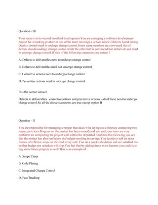 Question - 10
Your team is in its second month of development.You are managing a software development
project for a banking product.In one of the team meetings a debate arises if defects found during
Quality control need to undergo change control.Some team members are convinced that all
defects should undergo change control while the other half is convinced that defects do not need
to undergo change control.Which of the following statements are untrue ?
A. Defects to deliverables need to undergo change control
B. Defects to deliverables need not undergo change control
C. Corrective actions need to undergo change control
D. Preventive actions need to undergo change control
B is the correct answer.
Defects to deliverables , corrective actions and preventive actions - all of these need to undergo
change control.So all the above statements are true except option B
Question - 11
You are responsible for managing a project that deals with laying out a freeway connecting two
major port cities.Progress on the project has been smooth and you and your team are very
confident on completing the project well within the stipulated timelines.On reviewing you see
that the project has also run below the budget resulting in savings.You decide to add an extra
feature of reflector strips on the road every mile.You do a quick calculation and are satisfied that
neither budget nor schedule will slip.You feel that by adding these extra features you could also
bag some future projects as well.This is an example of :
A. Scope Creep
B. Gold Plating
C. Integrated Change Control
D. Fast Tracking
 