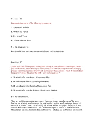 Question - 108
Communication can be of the following forms except:
A. Formal and Informal
B. Written and Verbal
C. Precise and Vague
D. Vertical and Horizontal
C is the correct answer.
Precise and Vague is not a form of communication while all others are.
Question - 109
With a lot of expertize in project management - many of your companies co managers consult
you for advise and inputs.One of your colleagues who is relatively inexperienced in managing
projects wants to compare the project work and measure the deviations - which document should
he refer to ? Choose the option that BEST answers the question ?
A. He should refer to the Project Management Plan
B. He should refer to the Scope Management Plan
C. He should refer to the Schedule Management Plan
D. He should refer to the Performance Measurement Baseline
D is the correct answer.
There are multiple options that seem correct - however they are partially correct.The scope
baseline and schedule baseline are not the only baselines against which project performance is
measured so options B and C are definitely not the best options.The project management plan
contains details of all the baselines - but a more specific plan to refer to is the Performance
Measurement Baseline.It contains details of the scope , schedule and cost baseline and it could
 