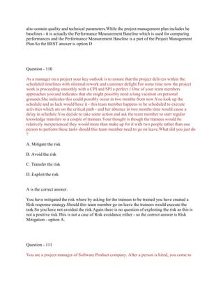 also contain quality and technical parameters.While the project management plan includes he
baselines - it is actually the Performance Measurement Baseline which is used for comparing
performances and the Performance Measurement Baseline is a part of the Project Management
Plan.So the BEST answer is option D
Question - 110
As a manager on a project your key outlook is to ensure that the project delivers within the
scheduled timelines with minimal rework and customer delight.For some time now the project
work is proceeding smoothly with a CPI and SPI a perfect 1.One of your team members
approaches you and indicates that she might possibly need a long vacation on personal
grounds.She indicates this could possibly occur in two months from now.You look up the
schedule and as luck would have it - this team member happens to be scheduled to execute
activities which are on the critical path - and her absence in two months time would cause a
delay in schedule.You decide to take some action and ask the team member to start regular
knowledge transfers to a couple of trainees.Your thought is though the trainees would be
relatively inexperienced they would more than make up for it with two people rather than one
person to perform these tasks should this team member need to go on leave.What did you just do
?
A. Mitigate the risk
B. Avoid the risk
C. Transfer the risk
D. Exploit the risk
A is the correct answer.
You have mitigated the risk where by asking for the trainees to be trained you have created a
Risk response strategy.Should this team member go on leave the trainees would execute the
task.So you have not avoided the risk.Again there is no question of exploiting the risk as this is
not a positive risk.This is not a case of Risk avoidance either - so the correct answer is Risk
Mitigation - option A.
Question - 111
You are a project manager of Software Product company. After a person is hired, you come to
 