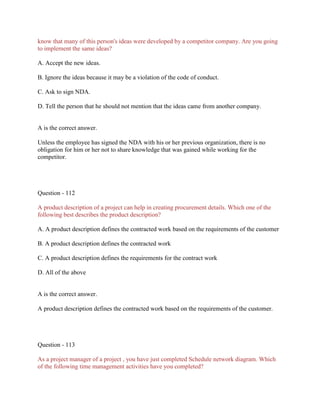 know that many of this person's ideas were developed by a competitor company. Are you going
to implement the same ideas?
A. Accept the new ideas.
B. Ignore the ideas because it may be a violation of the code of conduct.
C. Ask to sign NDA.
D. Tell the person that he should not mention that the ideas came from another company.
A is the correct answer.
Unless the employee has signed the NDA with his or her previous organization, there is no
obligation for him or her not to share knowledge that was gained while working for the
competitor.
Question - 112
A product description of a project can help in creating procurement details. Which one of the
following best describes the product description?
A. A product description defines the contracted work based on the requirements of the customer
B. A product description defines the contracted work
C. A product description defines the requirements for the contract work
D. All of the above
A is the correct answer.
A product description defines the contracted work based on the requirements of the customer.
Question - 113
As a project manager of a project , you have just completed Schedule network diagram. Which
of the following time management activities have you completed?
 