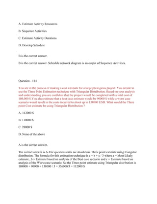 A. Estimate Activity Resources
B. Sequence Activities
C. Estimate Activity Durations
D. Develop Schedule
B is the correct answer.
B is the correct answer. Schedule network diagram is an output of Sequence Activities.
Question - 114
You are in the process of making a cost estimate for a large prestigious project. You decide to
use the Three Point Estimation technique with Triangular Distribution. Based on your analysis
and understanding you are confident that the project would be completed with a total cost of
108,000 $.You also estimate that a best case estimate would be 90000 $ while a worst case
scenario would result in the costs incurred to shoot up to 138000 USD. What would the Three
point Cost estimate be using Triangular Distribution ?
A. 112000 $
B. 110000 $
C. 28000 $
D. None of the above
A is the correct answer.
The correct answer is A.The question states we should use Three point estimate using triangular
distribution. The formula for this estimation technique is a + b + c / 3 where a = Most Likely
estimate , b = Estimate based on analysis of the Best case scenario and c = Estimate based on
analysis of the Worst case scenario. So the Three point estimate using Triangular distribution is
108000 + 90000 + 138000 / 3 = 336000/3 = 112000 $
 