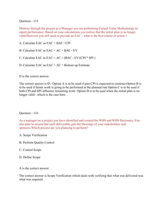 Question - 115
Midway through the project as a Manager you are performing Earned Value Methodology to
report performance. Based on your calculations you realize that the initial plan is no longer
valid.However you still need to provide an EAC - what is the best course of action ?
A. Calculate EAC as EAC = BAC / CPI
B. Calculate EAC as EAC = AC + BAC - EV
C. Calculate EAC as EAC = AC + (BAC - EV/(CPI * SPI )
D. Calculate EAC as EAC = AC + Bottom up Estimate
D is the correct answer.
The correct answer is D - Option A is to be used if past CPI is expected to continue.Option B is
to be used if future work is going to be performed at the planned rate.Option C is to be used if
both CPI and SPI influence remaining work. Option D is to be used when the initial plan is no
longer valid - which is the case here.
Question - 116
As a manager on a project you have identified and created the WBS and WBS Dictionary.You
also plan to ensure that each deliverable gets the blessings of your stakeholders and
sponsors.Which process are you planning to perform?
A. Scope Verification
B. Perform Quality Control
C. Control Scope
D. Define Scope
A is the correct answer.
The correct answer is Scope Verification which deals with verifying that what was delivered was
what was required.
 