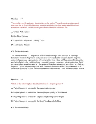 Question - 119
You need to provide estimates for activities on the project.You and your team discuss and
conclude that as detailed information is not yet available - the best option would be to use
Parametric Estimates.The various ways to create Parametric Estimates are:
A. Critical Path Method
B. One Time Estimate
C. Regression Analysis and Learning Curve
D. Monte Carlo Analysis
C is the correct answer.
The correct answer is C - Regression analysis and Learning Curve are ways of creating a
Parametric Estimate.Regression analysis is also known as Scatter Diagram.Scatter diagrams
consist of a graphical representation of two variables from a data set.They are used to detect the
corelation between the variables being examined.Learning curve takes into consideration that if
the nature of the work is repetitive - the person will perform subsequent work faster as efficiency
improves.Option A has nothing to do with Parametric Estimates while Option D though is an
estimation technique - it uses simulation and three time estimates - so it is not the correct answer.
Question - 120
Which of the following best describes the role of a project sponsor ?
A. Project Sponsor is responsible for managing the project
B. Project Sponsor is responsible for managing the quality of deliverables
C. Project Sponsor is responsible for providing funding for the project
D. Project Sponsor is responsible for identifying key stakeholders
C is the correct answer.
 