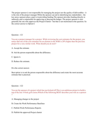 The project sponsor is not responsible for managing the project nor the quality of deliverables - it
is the role of the project manager.While the sponsor can aid in identifying key stakeholders - the
key area a sponsor plays a part is in providing funding.The sponsor provides funding directly or
indirectly and is responsible for approving or denying the budget. The project sponsor is also
generally the one who approves the Project Charter - but that is not mentioned in the question. So
the correct answer is Option C
Question - 121
You are a project manager for a project. While reviewing the cost estimates for the project, you
notice that one of the cost estimates for an element in the WBS is 20% higher than the previous
project for a very similar work. What should you do next?
A. Accept the estimate.
B. Ask the person responsible about the difference.
C. Ignore it.
D. Reduce the estimate.
B is the correct answer.
Best option is to ask the person responsible about the difference and create the most accurate
estimate that is practical.
Question - 122
You are the sponsor of a project which has just kicked off.This is an ambitious project to build a
top of the line 18 hole golf course.Which of the following BEST describes your role as a sponsor
?
A. Managing changes to the project
B. Create the Work Performance Baselines
C. Publish Work Performance Reports
D. Publish the approved Project charter
 