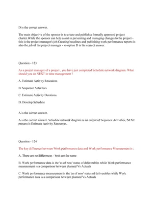 D is the correct answer.
The main objective of the sponsor is to create and publish a formally approved project
charter.While the sponsor can help assist in preventing and managing changes to the project -
this is the project manager's job.Creating baselines and publishing work performance reports is
also the job of the project manager - so option D is the correct answer.
Question - 123
As a project manager of a project , you have just completed Schedule network diagram. What
should you do NEXT in time management ?
A. Estimate Activity Resources
B. Sequence Activities
C. Estimate Activity Durations
D. Develop Schedule
A is the correct answer.
A is the correct answer. Schedule network diagram is an output of Sequence Activities, NEXT
process is Estimate Activity Resources.
Question - 124
The key difference between Work performance data and Work performance Measurement is :
A. There are no differences - both are the same
B. Work performance data is the 'as of now' status of deliverables while Work performance
measurement is a comparison between planned Vs Actuals
C. Work performance measurement is the 'as of now' status of deliverables while Work
performance data is a comparison between planned Vs Actuals
 