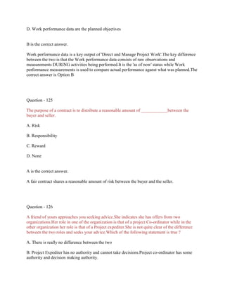 D. Work performance data are the planned objectives
B is the correct answer.
Work performance data is a key output of 'Direct and Manage Project Work'.The key difference
between the two is that the Work performance data consists of raw observations and
measurements DURING activities being performed.It is the 'as of now' status while Work
performance measurements is used to compare actual performance aganst what was planned.The
correct answer is Option B
Question - 125
The purpose of a contract is to distribute a reasonable amount of ____________between the
buyer and seller.
A. Risk
B. Responsibility
C. Reward
D. None
A is the correct answer.
A fair contract shares a reasonable amount of risk between the buyer and the seller.
Question - 126
A friend of yours approaches you seeking advice.She indicates she has offers from two
organizations.Her role in one of the organization is that of a project Co-ordinator while in the
other organization her role is that of a Project expediter.She is not quite clear of the difference
between the two roles and seeks your advice.Which of the following statement is true ?
A. There is really no difference between the two
B. Project Expediter has no authority and cannot take decisions.Project co-ordinator has some
authority and decision making authority.
 