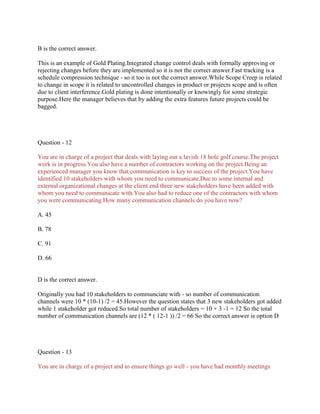 B is the correct answer.
This is an example of Gold Plating.Integrated change control deals with formally approving or
rejecting changes before they are implemented so it is not the correct answer.Fast tracking is a
schedule compression technique - so it too is not the correct answer.While Scope Creep is related
to change in scope it is related to uncontrolled changes in product or projects scope and is often
due to client interference.Gold plating is done intentionally or knowingly for some strategic
purpose.Here the manager believes that by adding the extra features future projects could be
bagged.
Question - 12
You are in charge of a project that deals with laying out a lavish 18 hole golf course.The project
work is in progress.You also have a number of contractors working on the project.Being an
experienced manager you know that communication is key to success of the project.You have
identified 10 stakeholders with whom you need to communicate.Due to some internal and
external organizational changes at the client end three new stakeholders have been added with
whom you need to communicate with.You also had to reduce one of the contractors with whom
you were communicating.How many communication channels do you have now?
A. 45
B. 78
C. 91
D. 66
D is the correct answer.
Originally you had 10 stakeholders to communciate with - so number of communication
channels were 10 * (10-1) /2 = 45.However the question states that 3 new stakeholders got added
while 1 stakeholder got reduced.So total number of stakeholders = 10 + 3 -1 = 12 So the total
number of communication channels are (12 * ( 12-1 )) /2 = 66 So the correct answer is option D
Question - 13
You are in charge of a project and to ensure things go well - you have had monthly meetings
 