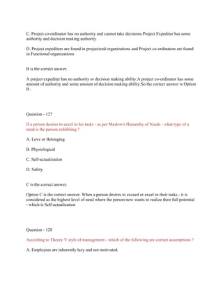C. Project co-ordinator has no authority and cannot take decisions.Project Expediter has some
authority and decision making authority.
D. Project expediters are found in projectized organizations and Project co-ordinators are found
in Functional organizations
B is the correct answer.
A project expediter has no authority or decision making ability.A project co-ordinator has some
amount of authority and some amount of decision making ability.So the correct answer is Option
B .
Question - 127
If a person desires to excel in his tasks - as per Maslow's Hierarchy of Needs - what type of a
need is the person exhibiting ?
A. Love or Belonging
B. Physiological
C. Self-actualization
D. Safety
C is the correct answer.
Option C is the correct answer. When a person desires to exceed or excel in their tasks - it is
considered as the highest level of need where the person now wants to realize their full potential
- which is Self-actualization
Question - 128
According to Theory Y style of management - which of the following are correct assumptions ?
A. Employees are inherently lazy and not motivated.
 