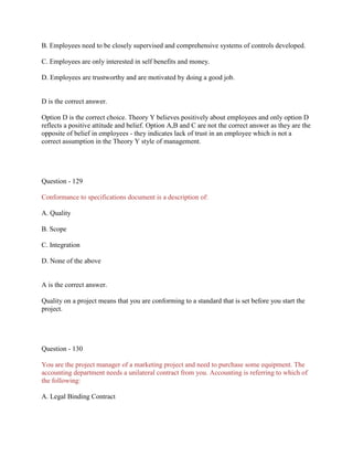 B. Employees need to be closely supervised and comprehensive systems of controls developed.
C. Employees are only interested in self benefits and money.
D. Employees are trustworthy and are motivated by doing a good job.
D is the correct answer.
Option D is the correct choice. Theory Y believes positively about employees and only option D
reflects a positive attitude and belief. Option A,B and C are not the correct answer as they are the
opposite of belief in employees - they indicates lack of trust in an employee which is not a
correct assumption in the Theory Y style of management.
Question - 129
Conformance to specifications document is a description of:
A. Quality
B. Scope
C. Integration
D. None of the above
A is the correct answer.
Quality on a project means that you are conforming to a standard that is set before you start the
project.
Question - 130
You are the project manager of a marketing project and need to purchase some equipment. The
accounting department needs a unilateral contract from you. Accounting is referring to which of
the following:
A. Legal Binding Contract
 