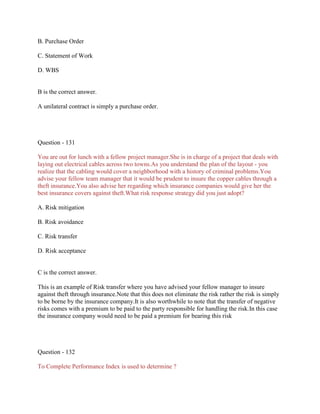 B. Purchase Order
C. Statement of Work
D. WBS
B is the correct answer.
A unilateral contract is simply a purchase order.
Question - 131
You are out for lunch with a fellow project manager.She is in charge of a project that deals with
laying out electrical cables across two towns.As you understand the plan of the layout - you
realize that the cabling would cover a neighborhood with a history of criminal problems.You
advise your fellow team manager that it would be prudent to insure the copper cables through a
theft insurance.You also advise her regarding which insurance companies would give her the
best insurance covers against theft.What risk response strategy did you just adopt?
A. Risk mitigation
B. Risk avoidance
C. Risk transfer
D. Risk acceptance
C is the correct answer.
This is an example of Risk transfer where you have advised your fellow manager to insure
against theft through insurance.Note that this does not eliminate the risk rather the risk is simply
to be borne by the insurance company.It is also worthwhile to note that the transfer of negative
risks comes with a premium to be paid to the party responsible for handling the risk.In this case
the insurance company would need to be paid a premium for bearing this risk
Question - 132
To Complete Performance Index is used to determine ?
 