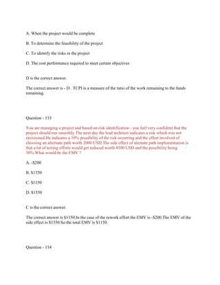 A. When the project would be complete
B. To determine the feasibility of the project
C. To identify the risks in the project
D. The cost performance required to meet certain objectives
D is the correct answer.
The correct answer is - D . TCPI is a measure of the ratio of the work remaining to the funds
remaining.
Question - 133
You are managing a project and based on risk identification - you feel very confident that the
project should run smoothly.The next day the lead architect indicates a risk which was not
envisioned.He indicates a 10% possibility of the risk occurring and the effort involved of
choosing an alternate path worth 2000 USD.The side effect of alernate path implementation is
that a lot of testing efforts would get reduced worth 4500 USD and the possibility being
30%.What would be the EMV ?
A. -$200
B. $1350
C. $1150
D. $1550
C is the correct answer.
The correct answer is $1150.In the case of the rework effort the EMV is -$200.The EMV of the
side effect is $1350.So the total EMV is $1150.
Question - 134
 