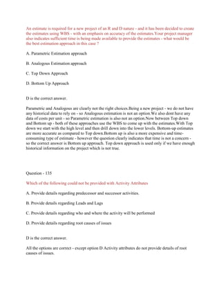 An estimate is required for a new project of an R and D nature - and it has been decided to create
the estimates using WBS - with an emphasis on accuracy of the estimates.Your project manager
also indicates sufficient time is being made available to provide the estimates - what would be
the best estimation approach in this case ?
A. Parametric Estimation approach
B. Analogous Estimation approach
C. Top Down Approach
D. Bottom Up Approach
D is the correct answer.
Parametric and Analogous are clearly not the right choices.Being a new project - we do not have
any historical data to rely on - so Analogous estimation is not an option.We also dont have any
data of costs per unit - so Parametric estimation is also not an option.Now between Top down
and Bottom up - both of these approaches use the WBS to come up with the estimates.With Top
down we start with the high level and then drill down into the lower levels. Bottom-up estimates
are more accurate as compared to Top down.Bottom up is also a more expensive and time-
consuming type of estimate - however the question clearly indicates that time is not a concern -
so the correct answer is Bottom up approach. Top down approach is used only if we have enough
historical information on the project which is not true.
Question - 135
Which of the following could not be provided with Activity Attributes
A. Provide details regarding predecessor and successor activities.
B. Provide details regarding Leads and Lags
C. Provide details regarding who and where the activity will be performed
D. Provide details regarding root causes of issues
D is the correct answer.
All the options are correct - except option D Activity attributes do not provide details of root
causes of issues.
 