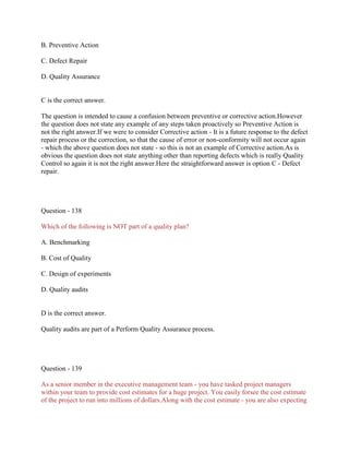 B. Preventive Action
C. Defect Repair
D. Quality Assurance
C is the correct answer.
The question is intended to cause a confusion between preventive or corrective action.However
the question does not state any example of any steps taken proactively so Preventive Action is
not the right answer.If we were to consider Corrective action - It is a future response to the defect
repair process or the correction, so that the cause of error or non-conformity will not occur again
- which the above question does not state - so this is not an example of Corrective action.As is
obvious the question does not state anything other than reporting defects which is really Quality
Control so again it is not the right answer.Here the straightforward answer is option C - Defect
repair.
Question - 138
Which of the following is NOT part of a quality plan?
A. Benchmarking
B. Cost of Quality
C. Design of experiments
D. Quality audits
D is the correct answer.
Quality audits are part of a Perform Quality Assurance process.
Question - 139
As a senior member in the executive management team - you have tasked project managers
within your team to provide cost estimates for a huge project. You easily forsee the cost estimate
of the project to run into millions of dollars.Along with the cost estimate - you are also expecting
 