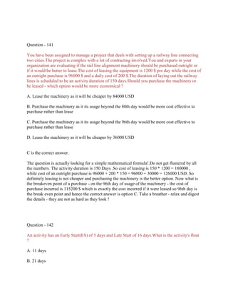Question - 141
You have been assigned to manage a project that deals with setting up a railway line connecting
two cities.The project is complex with a lot of contracting involved.You and experts in your
organization are evaluating if the rail line alignment machinery should be purchased outright or
if it would be better to lease.The cost of leasing the equipment is 1200 $ per day while the cost of
an outright purchase is 96000 $ and a daily cost of 200 $.The duration of laying out the railway
lines is scheduled to be an activity duration of 150 days.Should you purchase the machinery or
be leased - which option would be more economical ?
A. Lease the machinery as it will be cheaper by 84000 USD
B. Purchase the machinery as it its usage beyond the 80th day would be more cost effective to
purchase rather than lease
C. Purchase the machinery as it its usage beyond the 96th day would be more cost effective to
purchase rather than lease
D. Lease the machinery as it will be cheaper by 36000 USD
C is the correct answer.
The question is actually looking for a simple mathematical formula!.Do not get flustered by all
the numbers. The activity duration is 150 Days .So cost of leasing is 150 * 1200 = 180000 ,
while cost of an outright purchase is 96000 + 200 * 150 = 96000 + 30000 = 126000 USD. So
definitely leasing is not cheaper and purchasing the machinery is the better option. Now what is
the breakeven point of a purchase - on the 96th day of usage of the machinery - the cost of
purchase incurred is 115200 $ which is exactly the cost incurred if it were leased so 96th day is
the break even point and hence the correct answer is option C. Take a breather - relax and digest
the details - they are not as hard as they look !
Question - 142
An activity has an Early Start(ES) of 5 days and Late Start of 16 days.What is the activity's float
?
A. 11 days
B. 21 days
 