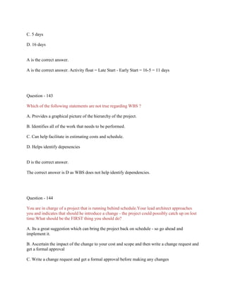 C. 5 days
D. 16 days
A is the correct answer.
A is the correct answer. Activity float = Late Start - Early Start = 16-5 = 11 days
Question - 143
Which of the following statements are not true regarding WBS ?
A. Provides a graphical picture of the hierarchy of the project.
B. Identifies all of the work that needs to be performed.
C. Can help facilitate in estimating costs and schedule.
D. Helps identify depenencies
D is the correct answer.
The correct answer is D as WBS does not help identify dependencies.
Question - 144
You are in charge of a project that is running behind schedule.Your lead architect approaches
you and indicates that should he introduce a change - the project could possibly catch up on lost
time.What should be the FIRST thing you should do?
A. Its a great suggestion which can bring the project back on schedule - so go ahead and
implement it.
B. Ascertain the impact of the change to your cost and scope and then write a change request and
get a formal approval
C. Write a change request and get a formal approval before making any changes
 