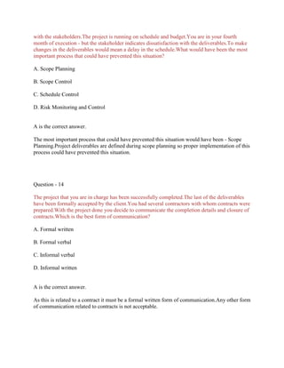 with the stakeholders.The project is running on schedule and budget.You are in your fourth
month of execution - but the stakeholder indicates dissatisfaction with the deliverables.To make
changes in the deliverables would mean a delay in the schedule.What would have been the most
important process that could have prevented this situation?
A. Scope Planning
B. Scope Control
C. Schedule Control
D. Risk Monitoring and Control
A is the correct answer.
The most important process that could have prevented this situation would have been - Scope
Planning.Project deliverables are defined during scope planning so proper implementation of this
process could have prevented this situation.
Question - 14
The project that you are in charge has been successfully completed.The last of the deliverables
have been formally accepted by the client.You had several contractors with whom contracts were
prepared.With the project done you decide to communicate the completion details and closure of
contracts.Which is the best form of communication?
A. Formal written
B. Formal verbal
C. Informal verbal
D. Informal written
A is the correct answer.
As this is related to a contract it must be a formal written form of communication.Any other form
of communication related to contracts is not acceptable.
 