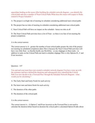 spaceships landing on the moon.After building the schedule network diagram - you identify the
critical path and also a number of Near-Critical Paths.What does this mean with respect to Risks
related to Project Schedule ?
A. The project is at high risk of meeting its schedule considering additional near critical paths
B. The project has no risks of meeting its schedule considering additional near critical paths
C. Near Critical Path will have no impact on the schedule - hence no risks at all
D. The Near Critical Path activities have a lot of Float - so there is no fear of not meeting the
project completion.
A is the correct answer.
The correct answer is A - greater the number of near critical paths greater the risk of the project
not meeting its scheduled completion dates.This is because the Near Critical Path activities will
have very little float - so thereby hardly any flexibility - so any slippages in these tasks - in
addition to tasks on the Critical Path can lead to schedule slippage.This is why Options B , C and
D are incorrect.
Question - 147
You and and your team have just created a schedule network diagram.You have come up with
the estimates and have defined the durations and subsequently have identified the Critical
Path.You now decide to do a 'Forward Pass' through the Schedule Network Diagram - what
would you be calculating ?
A. The Early Start and Early Finish for each activity
B. The latest start and latest finish for each activity
C. The duration of the other paths
D. The duration of the critical path
A is the correct answer.
The correct answer is - A.Option C and D are incorrect as the Forward Pass is not used to
calculate the duration.Infact based on duration the critical path is calculated.Option B talks about
 