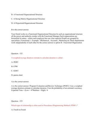 B. A Functional Organizational Structure
C. A Strong Matrix Organizational Structure
D. A Projectized Organizational Structure
B is the correct answer.
Your friend works in a Functional Organizational Structure.In such an organizational structure
all the power and authority resides with the Functional Manager.Such organizations are
hierarchial in nature - where each employee has one clear superior.People are grouped by
specialities ( Functional ) - Example - Mechanical , Accounts , Marketing etc.These departments
work independently of each other.So the correct answer is option B - Functional Organization
Question - 152
A weighted average duration estimate to calculate duration is called :
A. PERT
B. CPM
C. GERT
D. pareto chart
A is the correct answer.
A is the correct answer. Program Evaluation and Review Technique (PERT): Uses a weighted
average duration estimate to calculate duration. Uses the probability of an estimate's accuracy.
Expected Time = (Low + 4*Medium + High) / 6
Question - 153
Which type of relationship is often used in Precedence Diagramming Method ( PDM ) ?
A. Finish-to-Finish
 